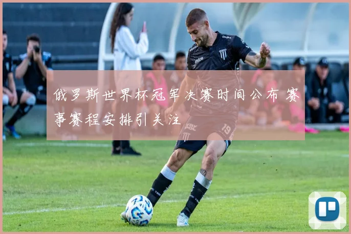 俄罗斯世界杯冠军决赛时间公布 赛事赛程安排引关注