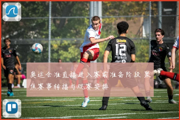 奥运会准直播进入赛前准备阶段 聚焦赛事转播与观赛安排