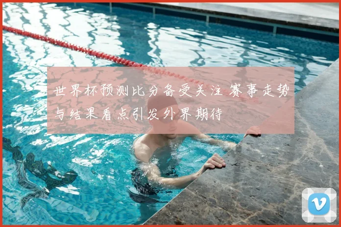 世界杯预测比分备受关注 赛事走势与结果看点引发外界期待