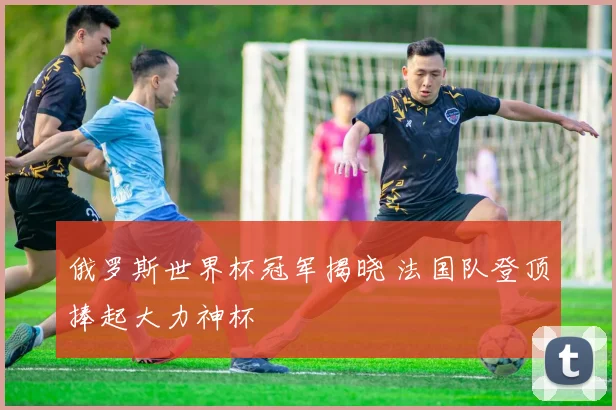 俄罗斯世界杯冠军揭晓 法国队登顶捧起大力神杯