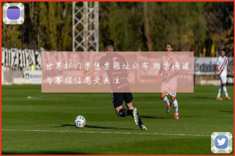 世界杯门票售票网址公布 购票通道与赛程信息受关注