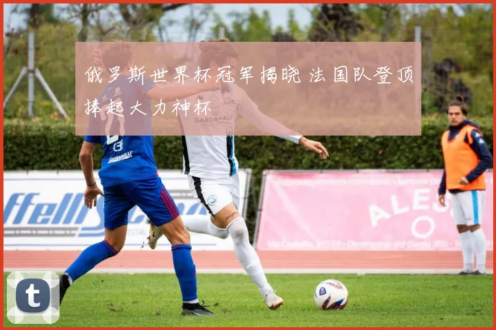 俄罗斯世界杯冠军揭晓 法国队登顶捧起大力神杯