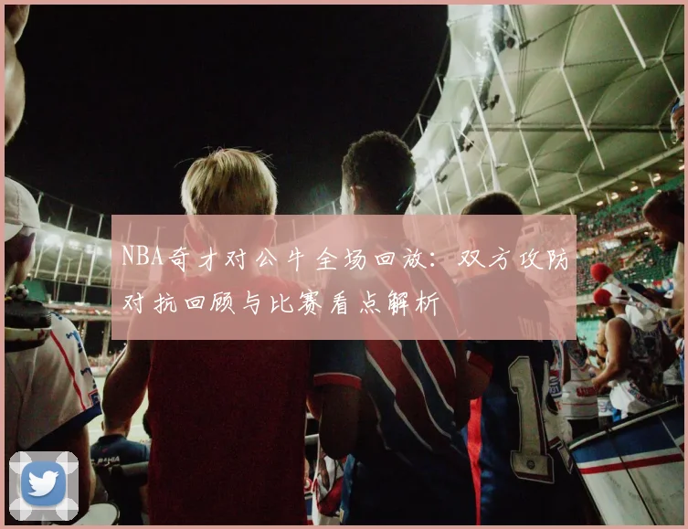 NBA奇才对公牛全场回放:双方攻防对抗回顾与比赛看点解析