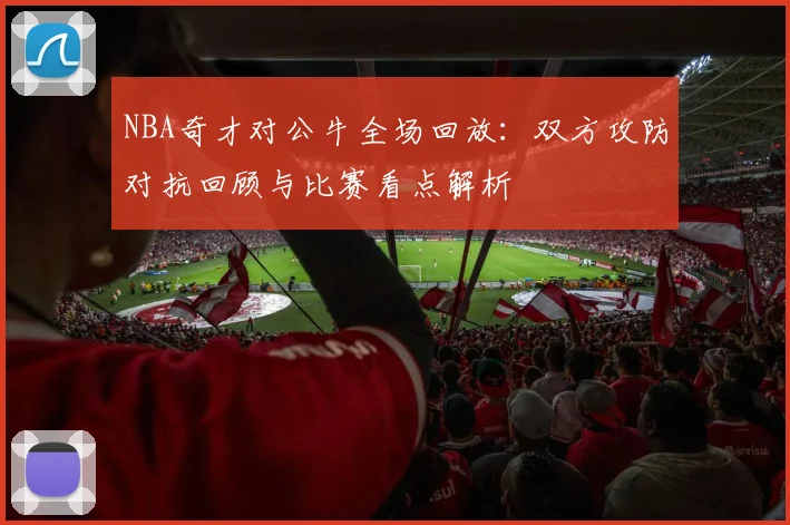 NBA奇才对公牛全场回放：双方攻防对抗回顾与比赛看点解析