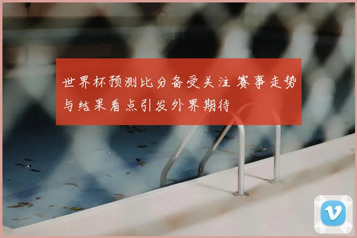 世界杯预测比分备受关注 赛事走势与结果看点引发外界期待