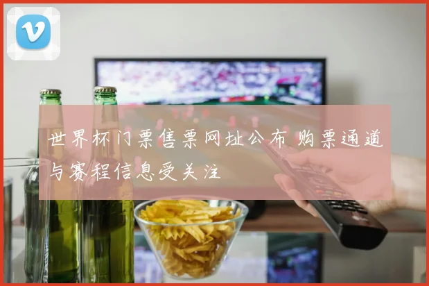 世界杯门票售票网址公布 购票通道与赛程信息受关注