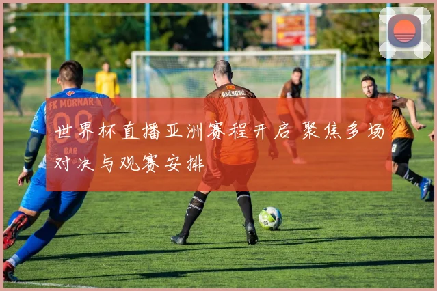 世界杯直播亚洲赛程开启 聚焦多场对决与观赛安排