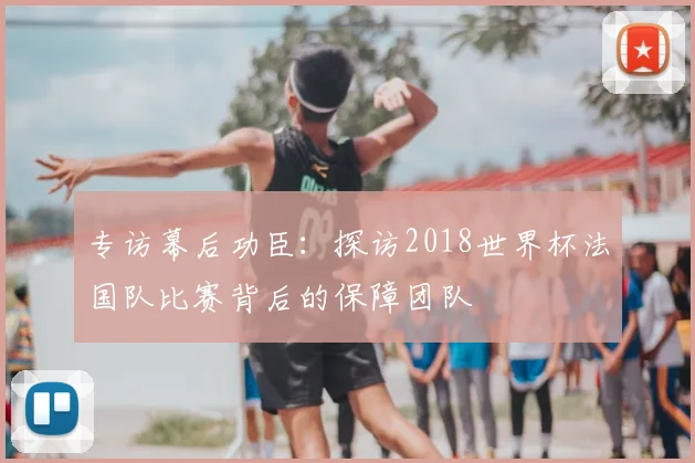 专访幕后功臣:探访2018世界杯法国队比赛背后的保障团队