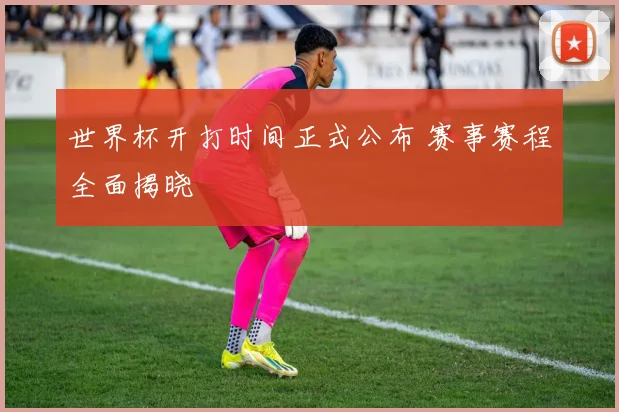 世界杯开打时间正式公布 赛事赛程全面揭晓