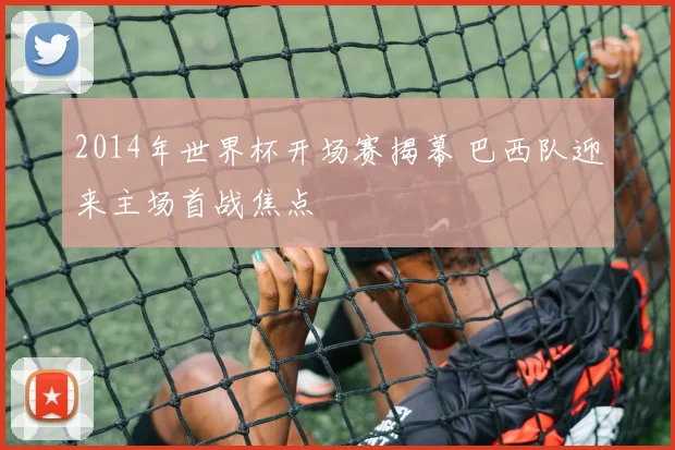 2014年世界杯开场赛揭幕 巴西队迎来主场首战焦点