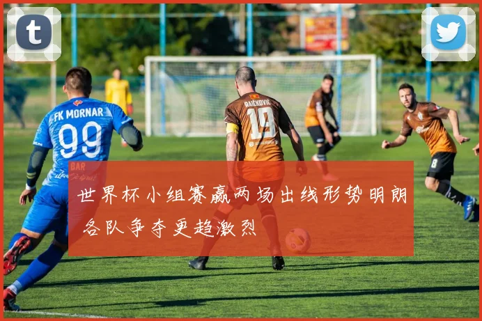世界杯小组赛赢两场出线形势明朗 各队争夺更趋激烈