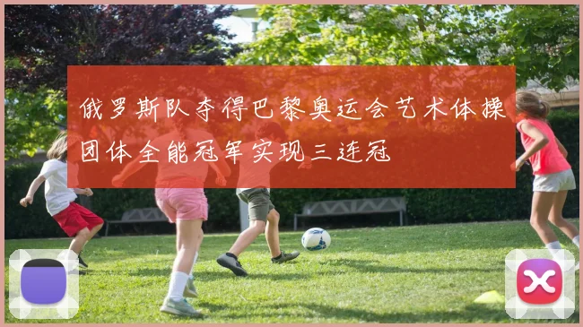 俄罗斯队夺得巴黎奥运会艺术体操团体全能冠军实现三连冠
