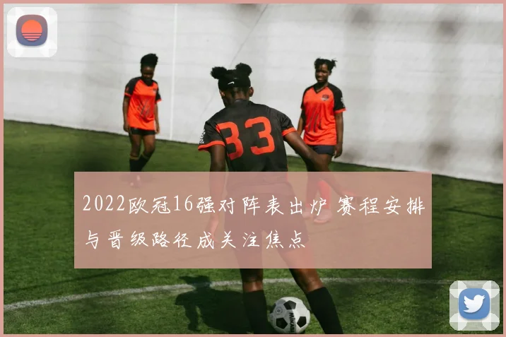 2022欧冠16强对阵表出炉 赛程安排与晋级路径成关注焦点