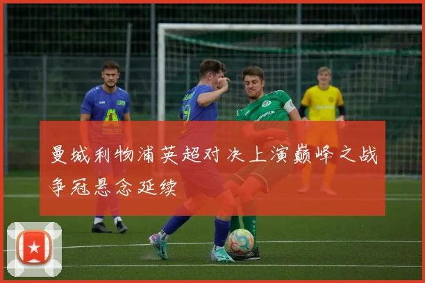 曼城利物浦英超对决上演巅峰之战争冠悬念延续