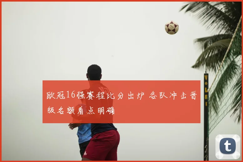 欧冠16强赛程比分出炉 各队冲击晋级名额看点明确