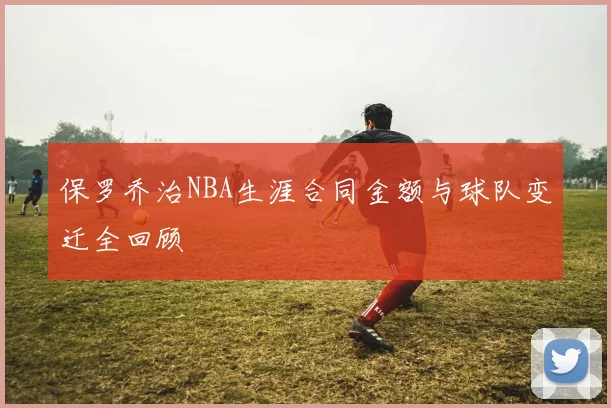 保罗乔治NBA生涯合同金额与球队变迁全回顾